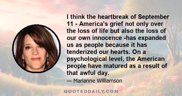 I think the heartbreak of September 11 - America's grief not only over the loss of life but also the loss of our own innocence -has expanded us as people because it has tenderized our hearts. On a psychological level,