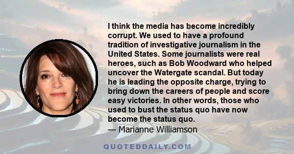 I think the media has become incredibly corrupt. We used to have a profound tradition of investigative journalism in the United States. Some journalists were real heroes, such as Bob Woodward who helped uncover the