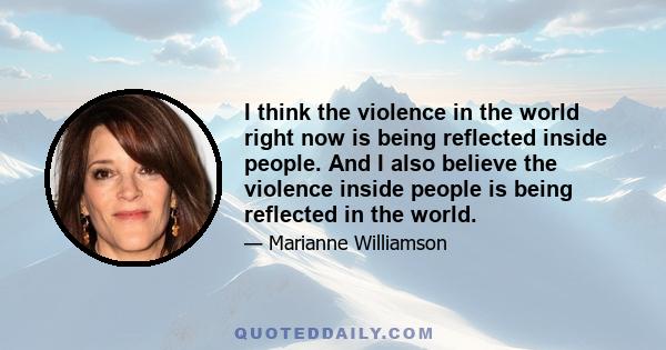 I think the violence in the world right now is being reflected inside people. And I also believe the violence inside people is being reflected in the world.