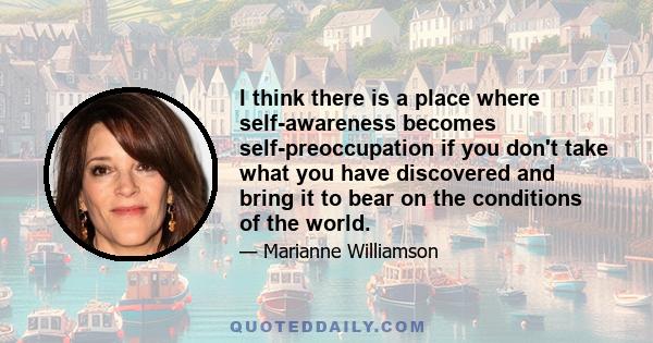 I think there is a place where self-awareness becomes self-preoccupation if you don't take what you have discovered and bring it to bear on the conditions of the world.