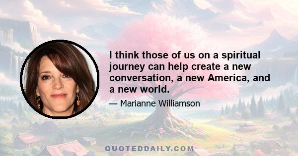 I think those of us on a spiritual journey can help create a new conversation, a new America, and a new world.