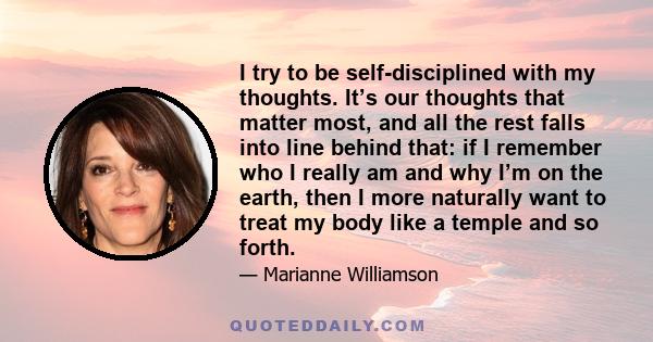 I try to be self-disciplined with my thoughts. It’s our thoughts that matter most, and all the rest falls into line behind that: if I remember who I really am and why I’m on the earth, then I more naturally want to