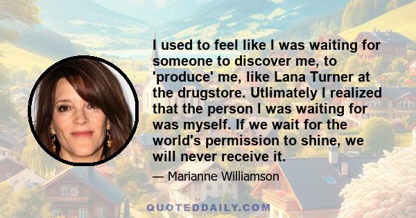 I used to feel like I was waiting for someone to discover me, to 'produce' me, like Lana Turner at the drugstore. Utlimately I realized that the person I was waiting for was myself. If we wait for the world's permission 