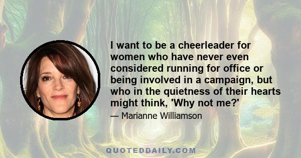 I want to be a cheerleader for women who have never even considered running for office or being involved in a campaign, but who in the quietness of their hearts might think, 'Why not me?'