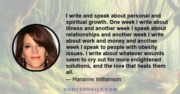 I write and speak about personal and spiritual growth. One week I write about illness and another week I speak about relationships and another week I write about work and money and another week I speak to people with