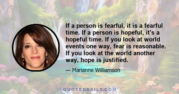 If a person is fearful, it is a fearful time. If a person is hopeful, it's a hopeful time. If you look at world events one way, fear is reasonable. If you look at the world another way, hope is justified.