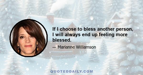 If I choose to bless another person, I will always end up feeling more blessed.