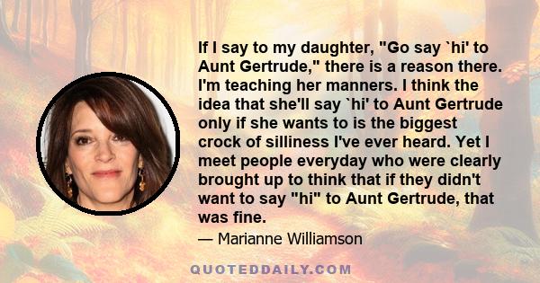 If I say to my daughter, Go say `hi' to Aunt Gertrude, there is a reason there. I'm teaching her manners. I think the idea that she'll say `hi' to Aunt Gertrude only if she wants to is the biggest crock of silliness