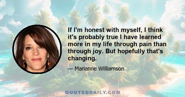 If I'm honest with myself, I think it's probably true I have learned more in my life through pain than through joy. But hopefully that's changing.