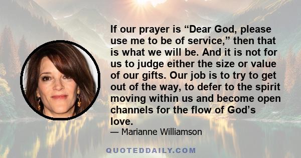 If our prayer is “Dear God, please use me to be of service,” then that is what we will be. And it is not for us to judge either the size or value of our gifts. Our job is to try to get out of the way, to defer to the