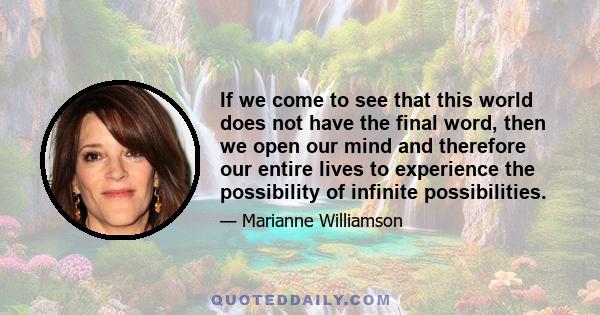 If we come to see that this world does not have the final word, then we open our mind and therefore our entire lives to experience the possibility of infinite possibilities.