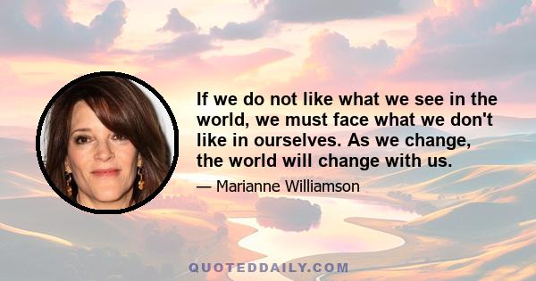 If we do not like what we see in the world, we must face what we don't like in ourselves. As we change, the world will change with us.