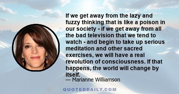 If we get away from the lazy and fuzzy thinking that is like a poison in our society - if we get away from all the bad television that we tend to watch - and begin to take up serious meditation and other sacred