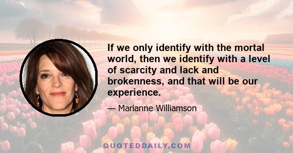 If we only identify with the mortal world, then we identify with a level of scarcity and lack and brokenness, and that will be our experience.