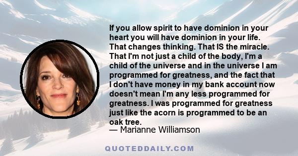 If you allow spirit to have dominion in your heart you will have dominion in your life. That changes thinking. That IS the miracle. That I'm not just a child of the body, I'm a child of the universe and in the universe