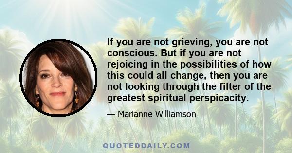 If you are not grieving, you are not conscious. But if you are not rejoicing in the possibilities of how this could all change, then you are not looking through the filter of the greatest spiritual perspicacity.