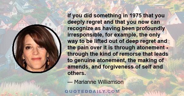 If you did something in 1975 that you deeply regret and that you now can recognize as having been profoundly irresponsible, for example, the only way to be lifted out of deep regret and the pain over it is through