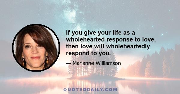 If you give your life as a wholehearted response to love, then love will wholeheartedly respond to you.