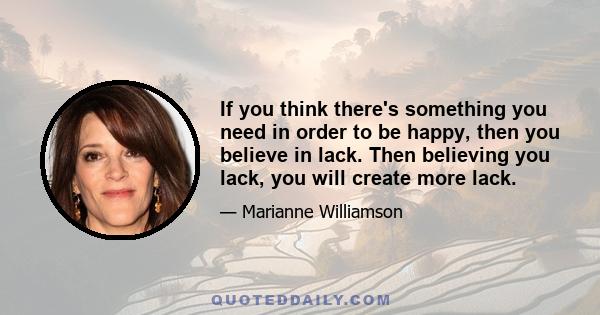 If you think there's something you need in order to be happy, then you believe in lack. Then believing you lack, you will create more lack.