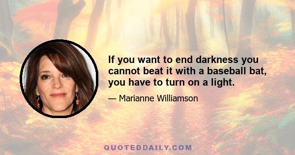 If you want to end darkness you cannot beat it with a baseball bat, you have to turn on a light.