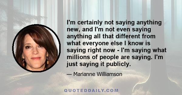 I'm certainly not saying anything new, and I'm not even saying anything all that different from what everyone else I know is saying right now - I'm saying what millions of people are saying. I'm just saying it publicly.