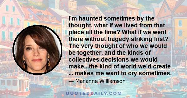 I’m haunted sometimes by the thought, what if we lived from that place all the time? What if we went there without tragedy striking first? The very thought of who we would be together, and the kinds of collectives