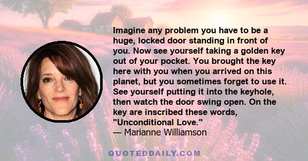 Imagine any problem you have to be a huge, locked door standing in front of you. Now see yourself taking a golden key out of your pocket. You brought the key here with you when you arrived on this planet, but you