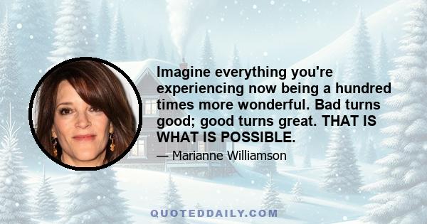 Imagine everything you're experiencing now being a hundred times more wonderful. Bad turns good; good turns great. THAT IS WHAT IS POSSIBLE.