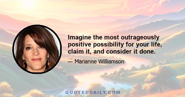 Imagine the most outrageously positive possibility for your life, claim it, and consider it done.