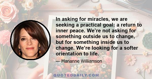 In asking for miracles, we are seeking a practical goal: a return to inner peace. We’re not asking for something outside us to change, but for something inside us to change. We’re looking for a softer orientation to