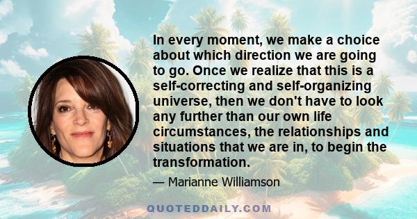 In every moment, we make a choice about which direction we are going to go. Once we realize that this is a self-correcting and self-organizing universe, then we don't have to look any further than our own life