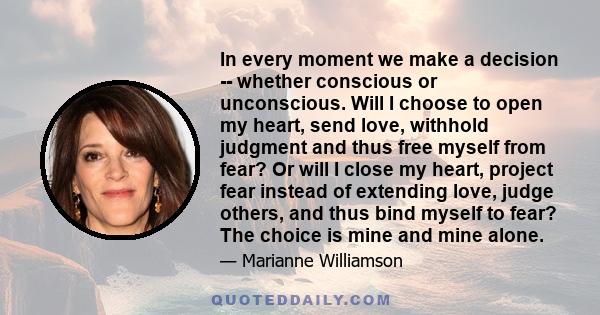 In every moment we make a decision -- whether conscious or unconscious. Will I choose to open my heart, send love, withhold judgment and thus free myself from fear? Or will I close my heart, project fear instead of