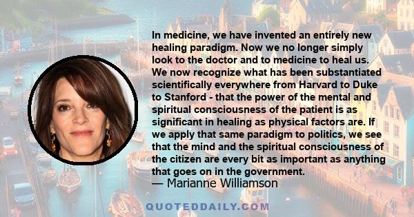 In medicine, we have invented an entirely new healing paradigm. Now we no longer simply look to the doctor and to medicine to heal us. We now recognize what has been substantiated scientifically everywhere from Harvard