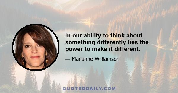 In our ability to think about something differently lies the power to make it different.