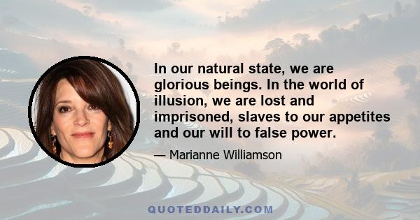 In our natural state, we are glorious beings. In the world of illusion, we are lost and imprisoned, slaves to our appetites and our will to false power.