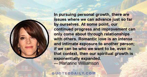 In pursuing personal growth, there are issues where we can advance just so far by ourselves. At some point, our continued progress and improvement can only come about through relationships with others. Romantic love is