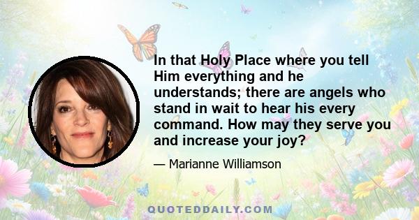 In that Holy Place where you tell Him everything and he understands; there are angels who stand in wait to hear his every command. How may they serve you and increase your joy?