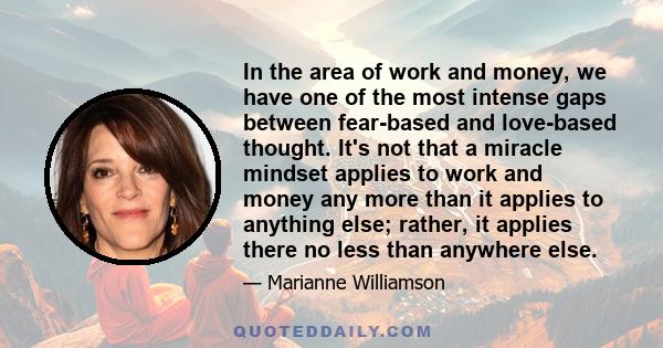 In the area of work and money, we have one of the most intense gaps between fear-based and love-based thought. It's not that a miracle mindset applies to work and money any more than it applies to anything else; rather, 