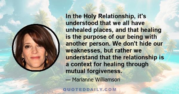 In the Holy Relationship, it's understood that we all have unhealed places, and that healing is the purpose of our being with another person. We don't hide our weaknesses, but rather we understand that the relationship