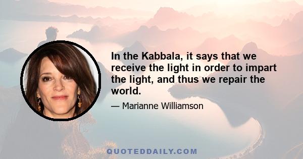 In the Kabbala, it says that we receive the light in order to impart the light, and thus we repair the world.