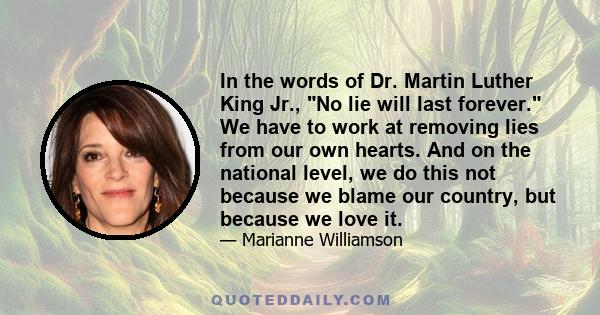 In the words of Dr. Martin Luther King Jr., No lie will last forever. We have to work at removing lies from our own hearts. And on the national level, we do this not because we blame our country, but because we love it.