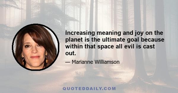 Increasing meaning and joy on the planet is the ultimate goal because within that space all evil is cast out.