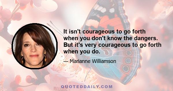 It isn't courageous to go forth when you don't know the dangers. But it's very courageous to go forth when you do.