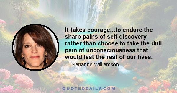 It takes courage...to endure the sharp pains of self discovery rather than choose to take the dull pain of unconsciousness that would last the rest of our lives.