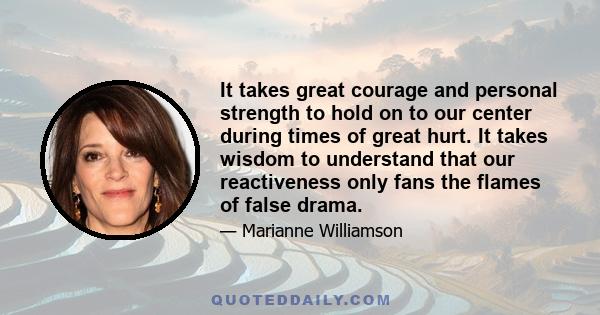 It takes great courage and personal strength to hold on to our center during times of great hurt. It takes wisdom to understand that our reactiveness only fans the flames of false drama.