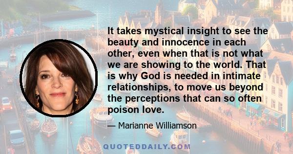 It takes mystical insight to see the beauty and innocence in each other, even when that is not what we are showing to the world. That is why God is needed in intimate relationships, to move us beyond the perceptions