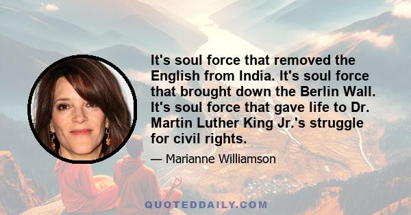 It's soul force that removed the English from India. It's soul force that brought down the Berlin Wall. It's soul force that gave life to Dr. Martin Luther King Jr.'s struggle for civil rights.