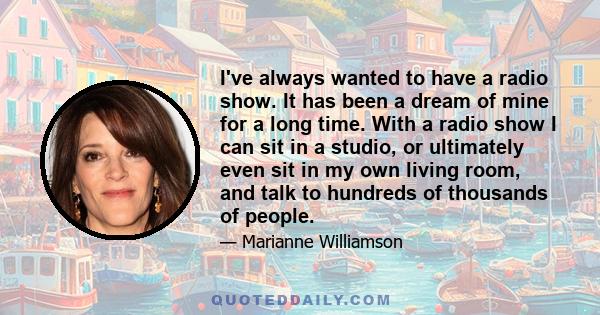 I've always wanted to have a radio show. It has been a dream of mine for a long time. With a radio show I can sit in a studio, or ultimately even sit in my own living room, and talk to hundreds of thousands of people.