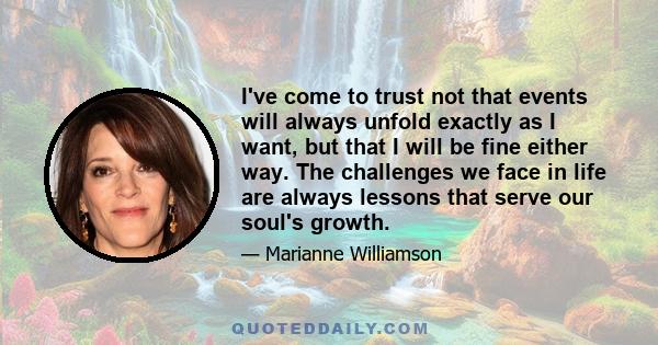 I've come to trust not that events will always unfold exactly as I want, but that I will be fine either way. The challenges we face in life are always lessons that serve our soul's growth.