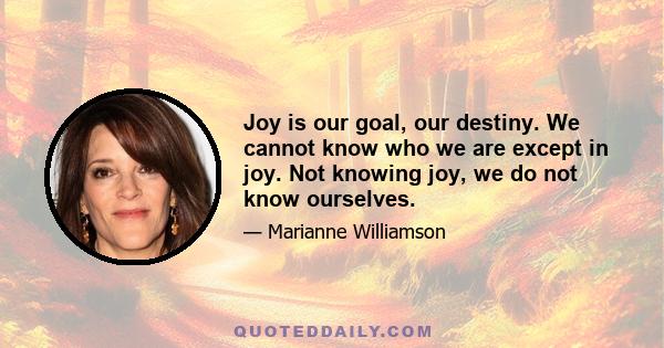 Joy is our goal, our destiny. We cannot know who we are except in joy. Not knowing joy, we do not know ourselves.